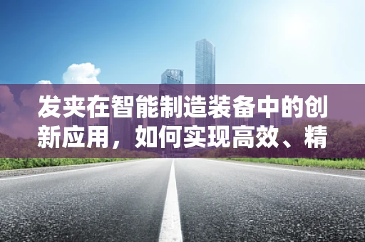 发夹在智能制造装备中的创新应用，如何实现高效、精准的装配？