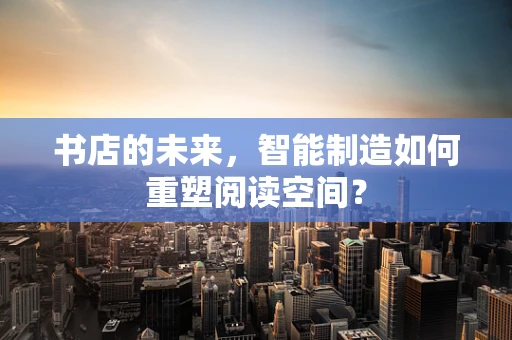 书店的未来，智能制造如何重塑阅读空间？
