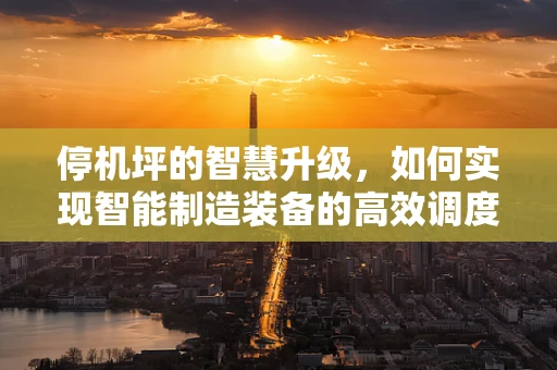 停机坪的智慧升级，如何实现智能制造装备的高效调度？