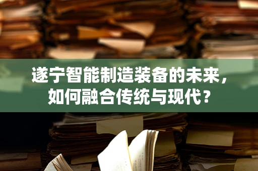 遂宁智能制造装备的未来，如何融合传统与现代？