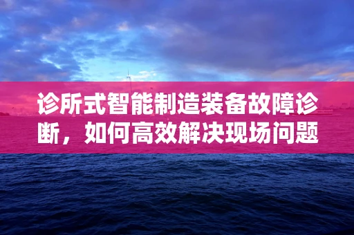 诊所式智能制造装备故障诊断，如何高效解决现场问题？