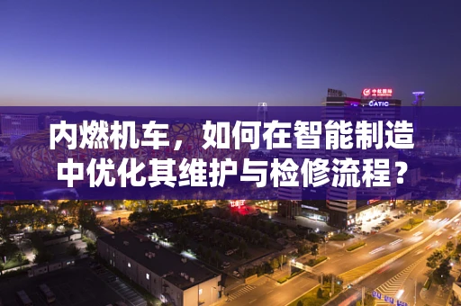 内燃机车，如何在智能制造中优化其维护与检修流程？
