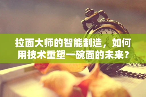拉面大师的智能制造，如何用技术重塑一碗面的未来？