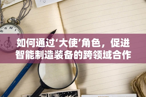 如何通过‘大使’角色，促进智能制造装备的跨领域合作？