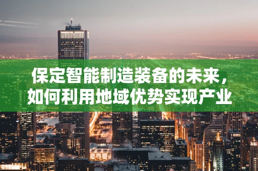 保定智能制造装备的未来，如何利用地域优势实现产业升级？