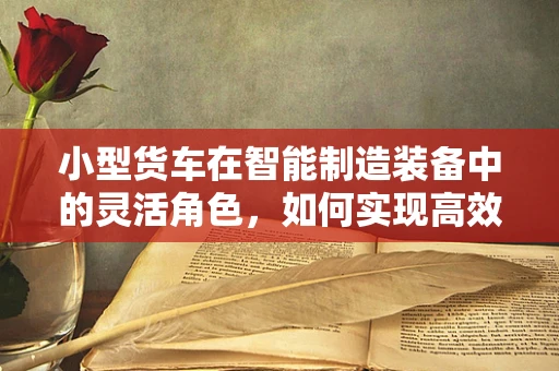 小型货车在智能制造装备中的灵活角色，如何实现高效物流与智能集成的完美融合？