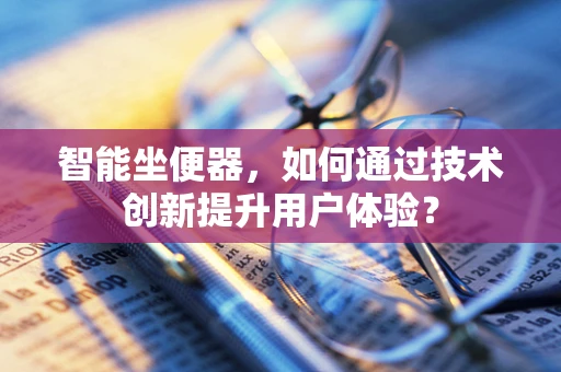 智能坐便器，如何通过技术创新提升用户体验？