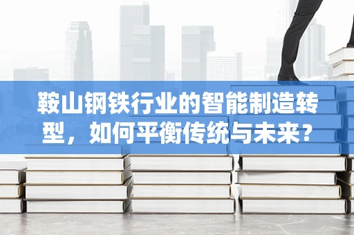 鞍山钢铁行业的智能制造转型，如何平衡传统与未来？