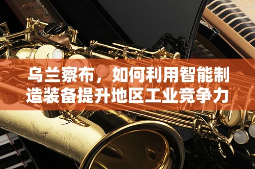 乌兰察布，如何利用智能制造装备提升地区工业竞争力？