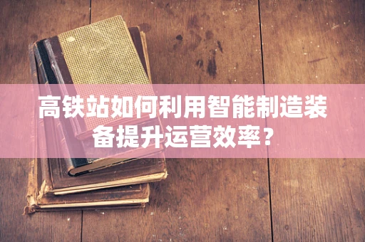 高铁站如何利用智能制造装备提升运营效率？