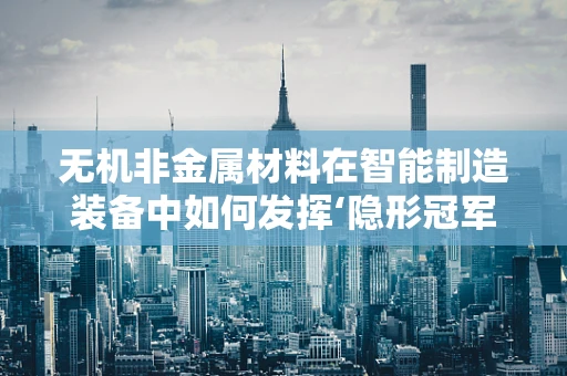 无机非金属材料在智能制造装备中如何发挥‘隐形冠军’的作用？