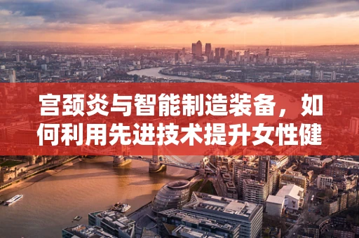 宫颈炎与智能制造装备，如何利用先进技术提升女性健康管理？