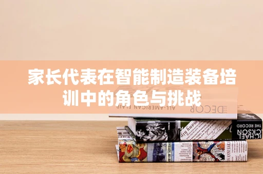 家长代表在智能制造装备培训中的角色与挑战