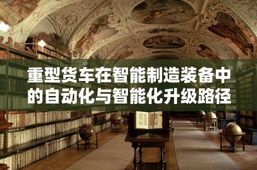 重型货车在智能制造装备中的自动化与智能化升级路径是什么？