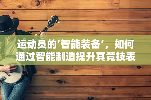 运动员的‘智能装备’，如何通过智能制造提升其竞技表现？