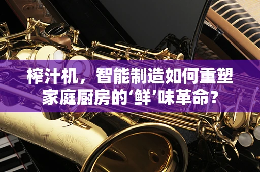 榨汁机，智能制造如何重塑家庭厨房的‘鲜’味革命？