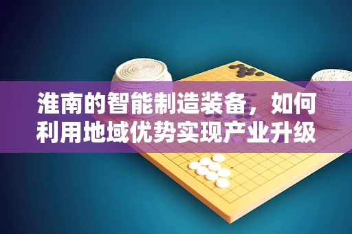 淮南的智能制造装备，如何利用地域优势实现产业升级？