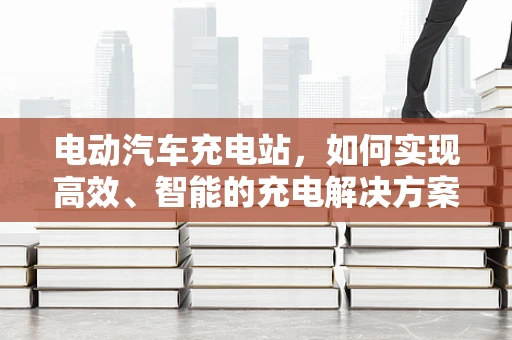 电动汽车充电站，如何实现高效、智能的充电解决方案？