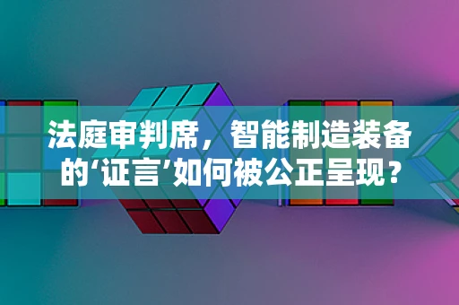 法庭审判席，智能制造装备的‘证言’如何被公正呈现？