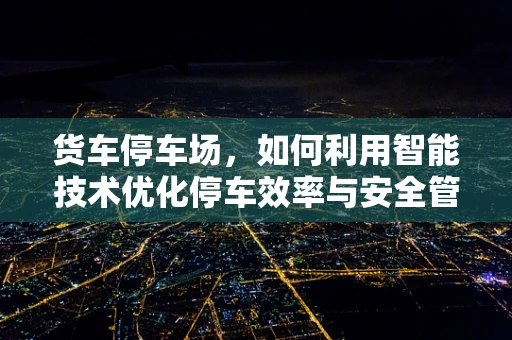货车停车场，如何利用智能技术优化停车效率与安全管理？
