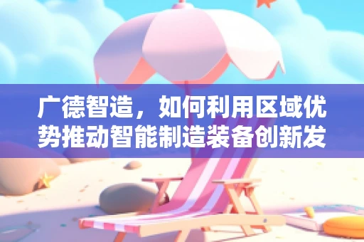 广德智造，如何利用区域优势推动智能制造装备创新发展？