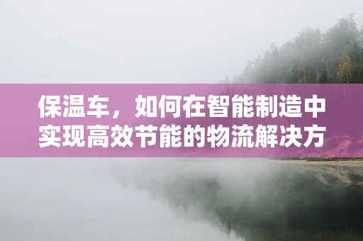 保温车，如何在智能制造中实现高效节能的物流解决方案？