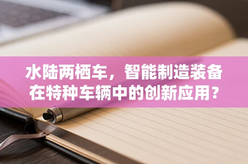 水陆两栖车，智能制造装备在特种车辆中的创新应用？