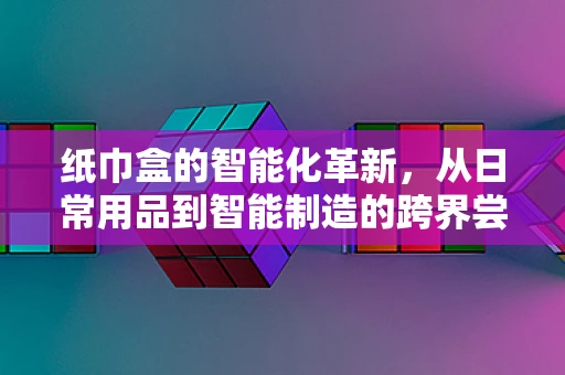 纸巾盒的智能化革新，从日常用品到智能制造的跨界尝试