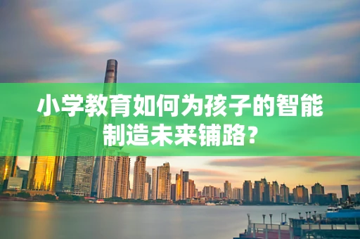 小学教育如何为孩子的智能制造未来铺路？