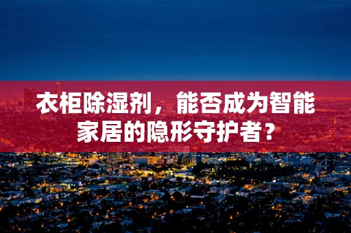 衣柜除湿剂，能否成为智能家居的隐形守护者？