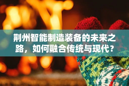 荆州智能制造装备的未来之路，如何融合传统与现代？