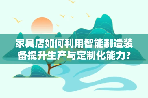 家具店如何利用智能制造装备提升生产与定制化能力？