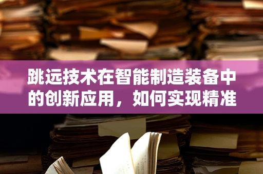 跳远技术在智能制造装备中的创新应用，如何实现精准定位与高效执行？