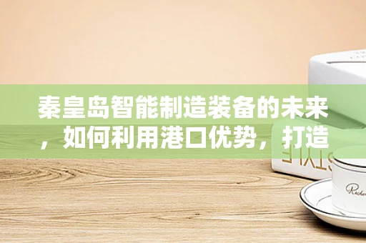 秦皇岛智能制造装备的未来，如何利用港口优势，打造智能供应链？
