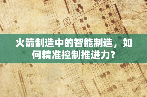 火箭制造中的智能制造，如何精准控制推进力？
