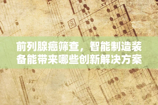 前列腺癌筛查，智能制造装备能带来哪些创新解决方案？