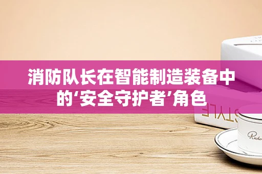 消防队长在智能制造装备中的‘安全守护者’角色