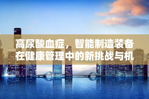 高尿酸血症，智能制造装备在健康管理中的新挑战与机遇？