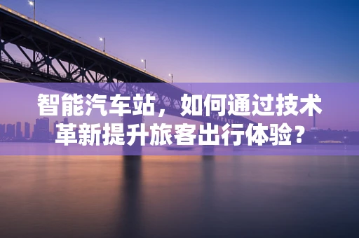 智能汽车站，如何通过技术革新提升旅客出行体验？