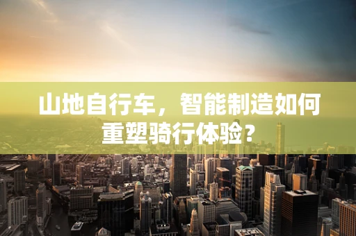 山地自行车，智能制造如何重塑骑行体验？