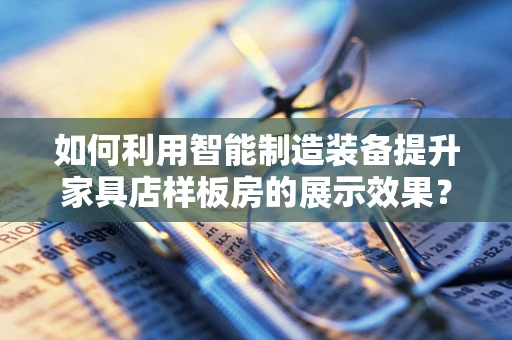如何利用智能制造装备提升家具店样板房的展示效果？