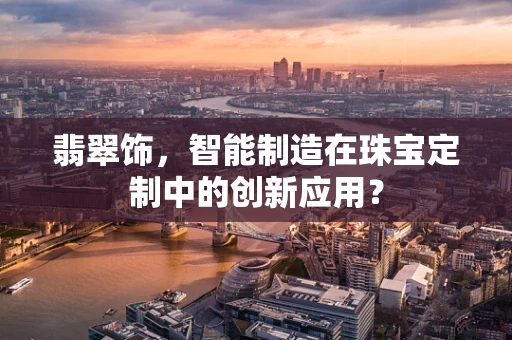 翡翠饰，智能制造在珠宝定制中的创新应用？