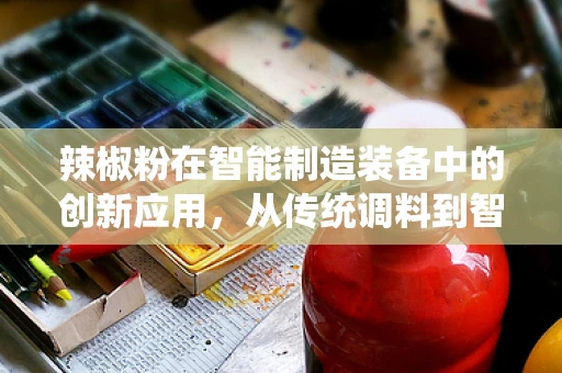 辣椒粉在智能制造装备中的创新应用，从传统调料到智能生产线的‘辣’味变革