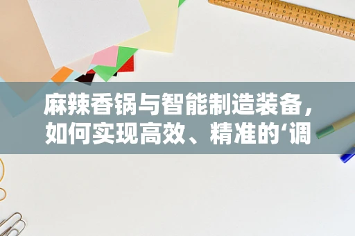 麻辣香锅与智能制造装备，如何实现高效、精准的‘调料’调配？