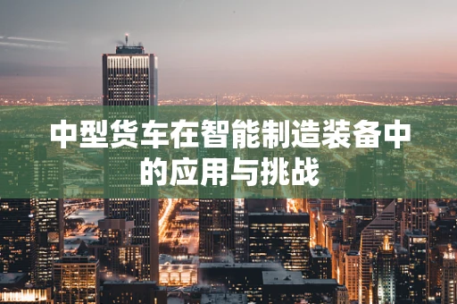 中型货车在智能制造装备中的应用与挑战