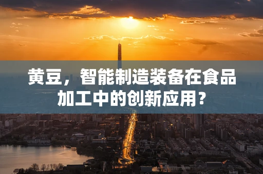 黄豆，智能制造装备在食品加工中的创新应用？