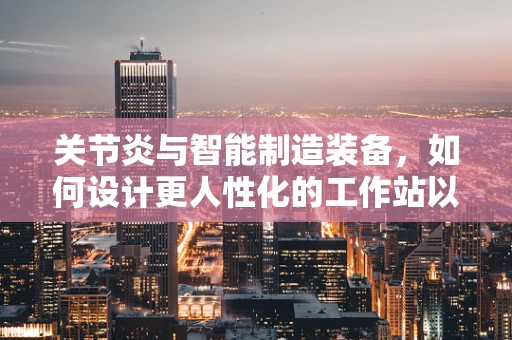 关节炎与智能制造装备，如何设计更人性化的工作站以减少关节负担？