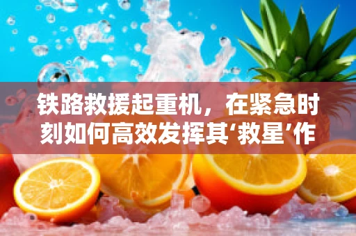 铁路救援起重机，在紧急时刻如何高效发挥其‘救星’作用？