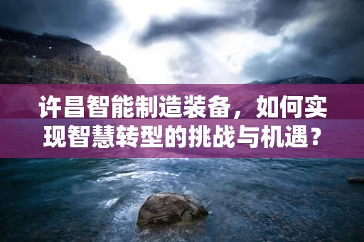 许昌智能制造装备，如何实现智慧转型的挑战与机遇？