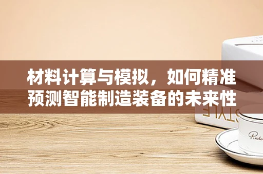 材料计算与模拟，如何精准预测智能制造装备的未来性能？